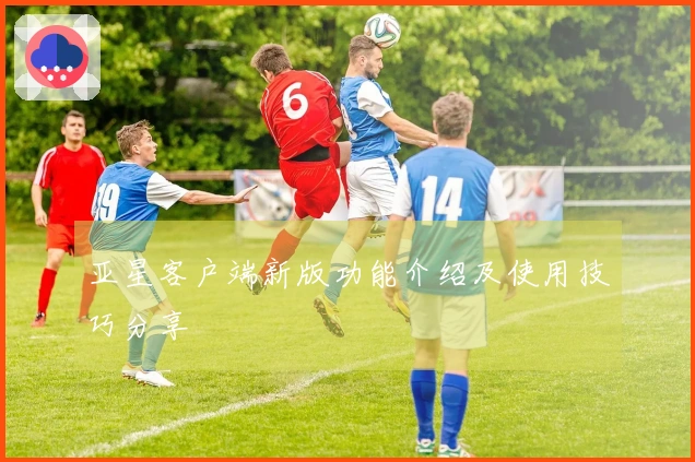 亚星客户端新版功能介绍及使用技巧分享