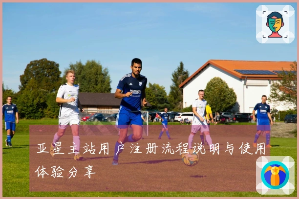 亚星主站用户注册流程说明与使用体验分享