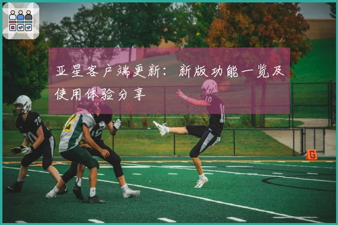 亚星客户端更新：新版功能一览及使用体验分享