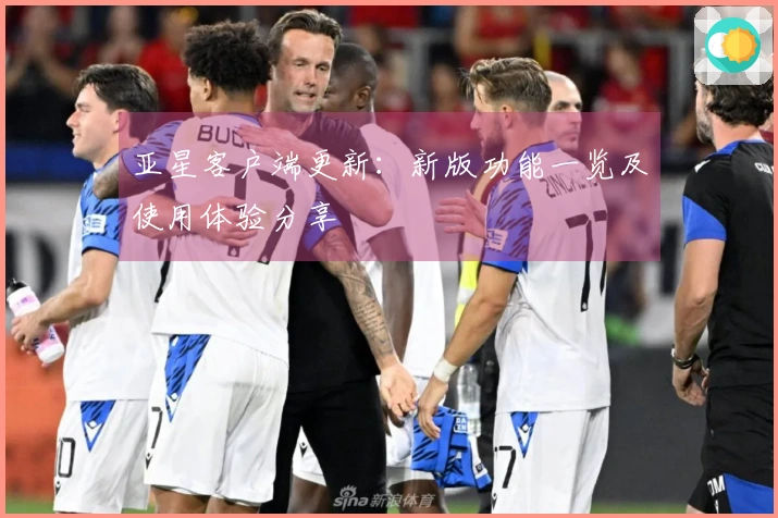 亚星客户端更新：新版功能一览及使用体验分享