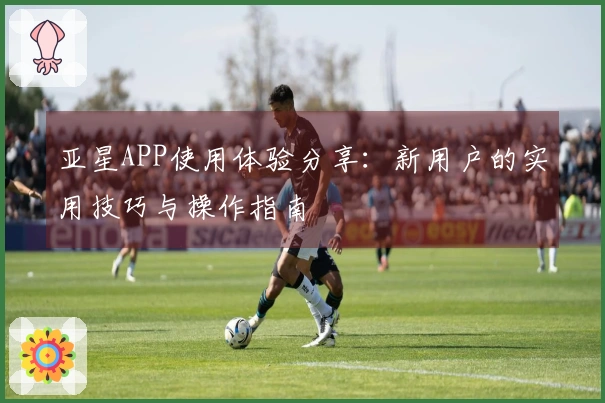 亚星APP使用体验分享：新用户的实用技巧与操作指南