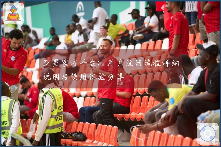 亚星官方平台：用户注册流程详细说明与使用体验分享