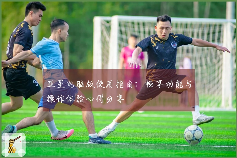 亚星电脑版使用指南：畅享功能与操作体验心得分享