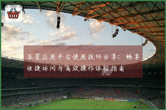 亚星应用平台使用技巧分享：畅享快捷访问与高效操作体验指南